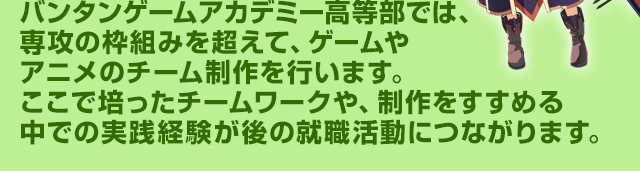 バンタンゲームアカデミー高等部では、専攻の枠組みを超えて、ゲームやアニメのチーム制作を行います。ここで培ったチームワークや、制作をすすめる中での実践経験が後の就職活動につながります。